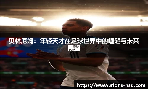 贝林厄姆：年轻天才在足球世界中的崛起与未来展望