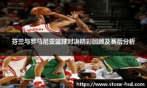 芬兰与罗马尼亚篮球对决精彩回顾及赛后分析