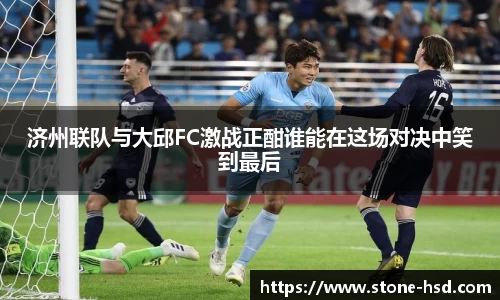 济州联队与大邱FC激战正酣谁能在这场对决中笑到最后