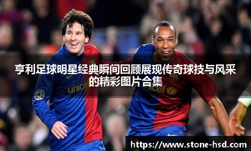 亨利足球明星经典瞬间回顾展现传奇球技与风采的精彩图片合集