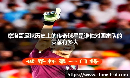 摩洛哥足球历史上的传奇球星是谁他对国家队的贡献有多大